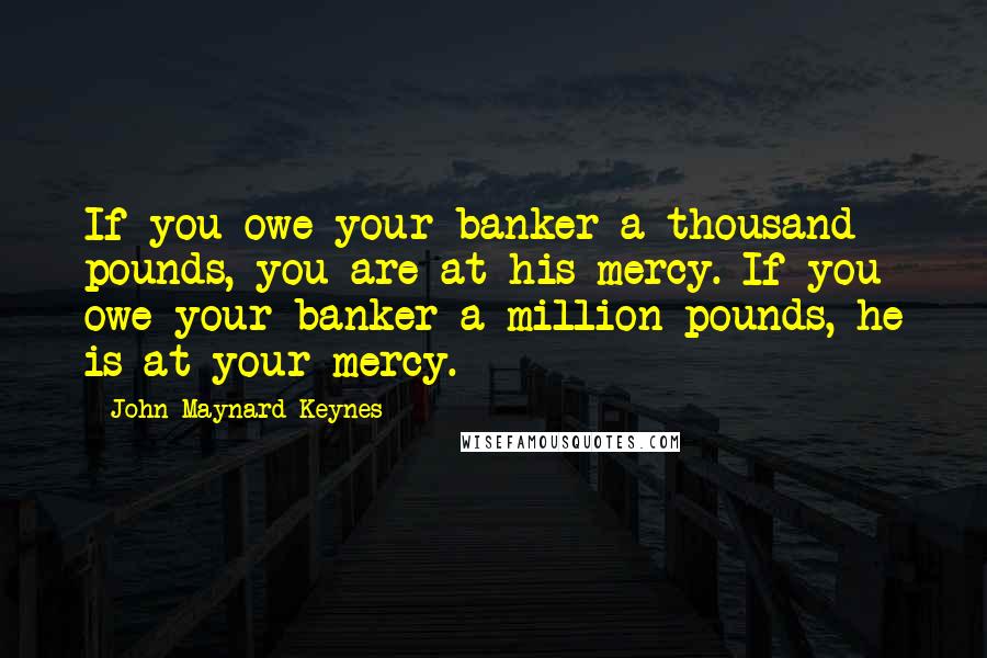 John Maynard Keynes Quotes: If you owe your banker a thousand pounds, you are at his mercy. If you owe your banker a million pounds, he is at your mercy.