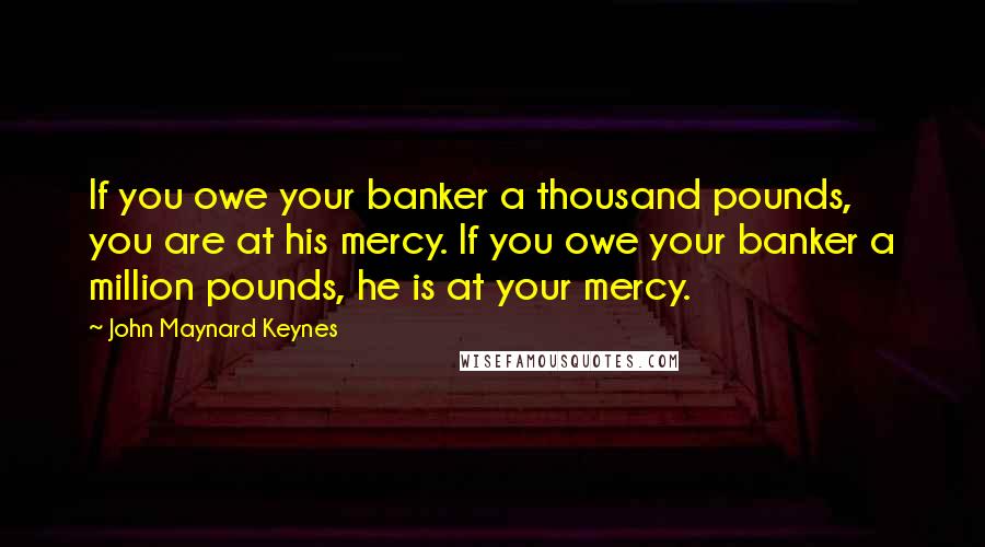 John Maynard Keynes Quotes: If you owe your banker a thousand pounds, you are at his mercy. If you owe your banker a million pounds, he is at your mercy.