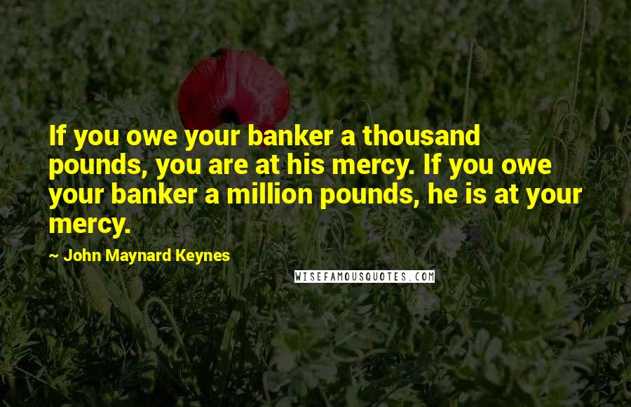 John Maynard Keynes Quotes: If you owe your banker a thousand pounds, you are at his mercy. If you owe your banker a million pounds, he is at your mercy.