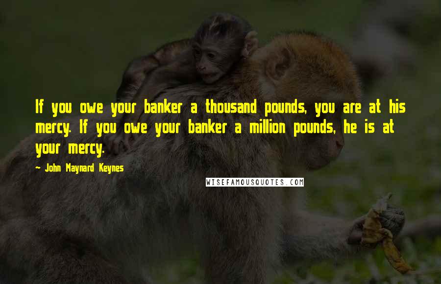 John Maynard Keynes Quotes: If you owe your banker a thousand pounds, you are at his mercy. If you owe your banker a million pounds, he is at your mercy.
