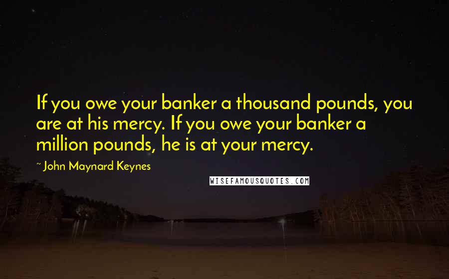 John Maynard Keynes Quotes: If you owe your banker a thousand pounds, you are at his mercy. If you owe your banker a million pounds, he is at your mercy.