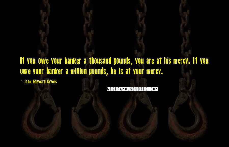 John Maynard Keynes Quotes: If you owe your banker a thousand pounds, you are at his mercy. If you owe your banker a million pounds, he is at your mercy.