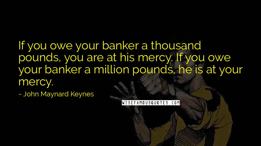 John Maynard Keynes Quotes: If you owe your banker a thousand pounds, you are at his mercy. If you owe your banker a million pounds, he is at your mercy.