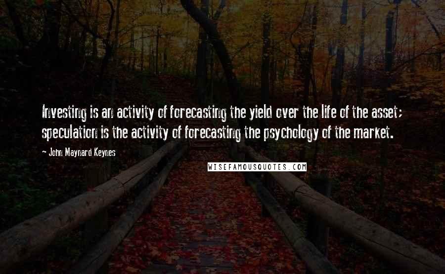 John Maynard Keynes Quotes: Investing is an activity of forecasting the yield over the life of the asset; speculation is the activity of forecasting the psychology of the market.