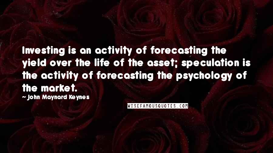 John Maynard Keynes Quotes: Investing is an activity of forecasting the yield over the life of the asset; speculation is the activity of forecasting the psychology of the market.