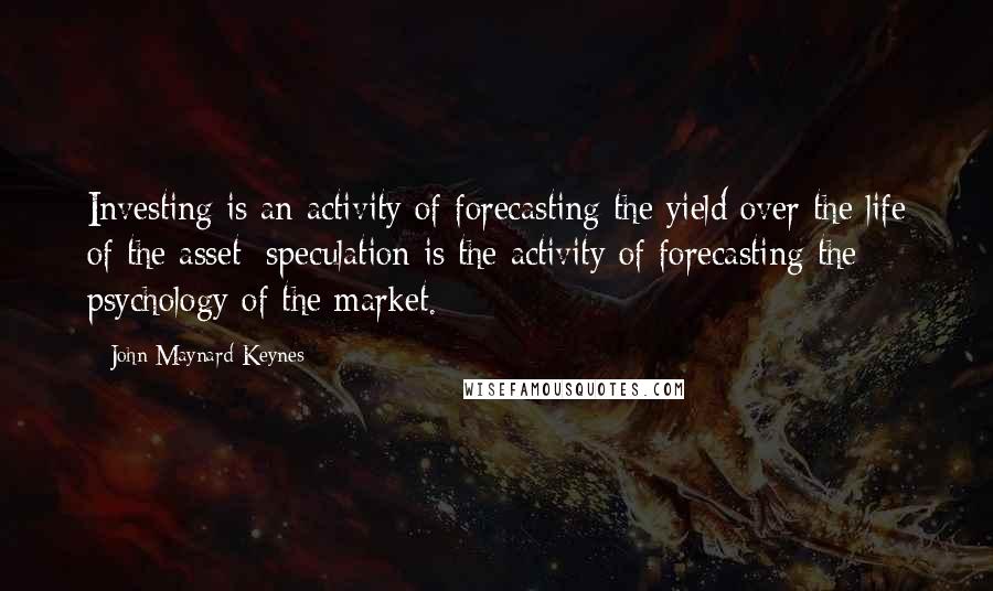 John Maynard Keynes Quotes: Investing is an activity of forecasting the yield over the life of the asset; speculation is the activity of forecasting the psychology of the market.