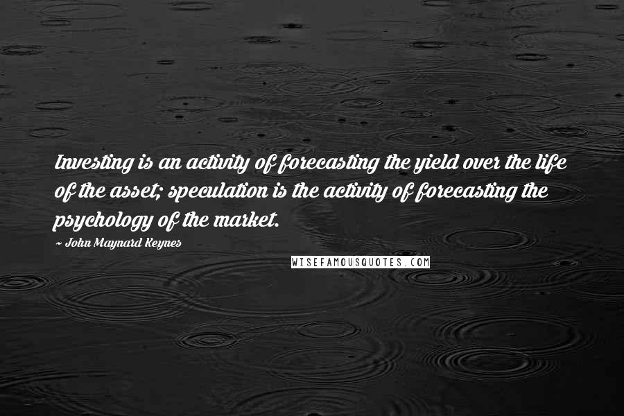 John Maynard Keynes Quotes: Investing is an activity of forecasting the yield over the life of the asset; speculation is the activity of forecasting the psychology of the market.