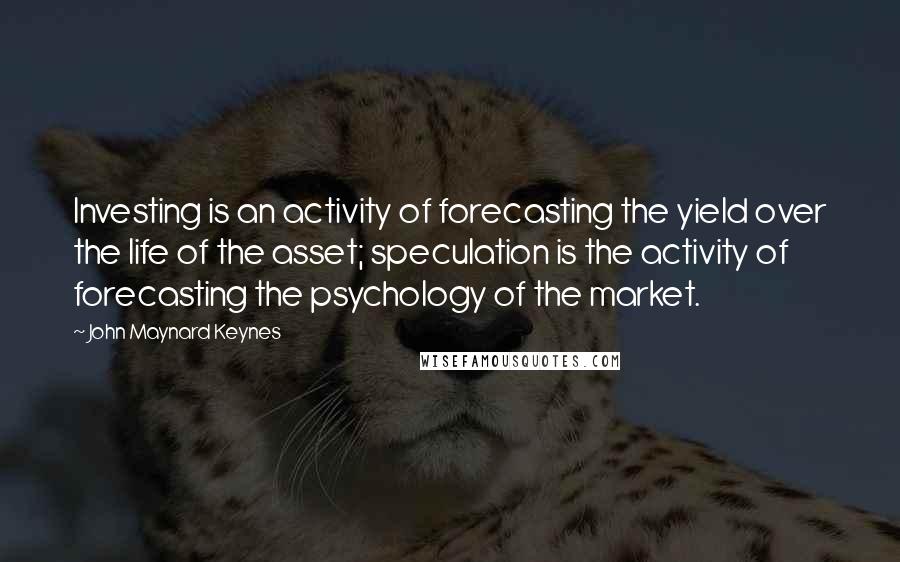 John Maynard Keynes Quotes: Investing is an activity of forecasting the yield over the life of the asset; speculation is the activity of forecasting the psychology of the market.