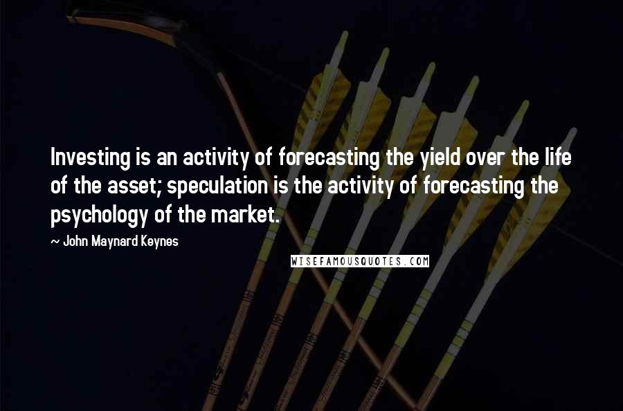 John Maynard Keynes Quotes: Investing is an activity of forecasting the yield over the life of the asset; speculation is the activity of forecasting the psychology of the market.