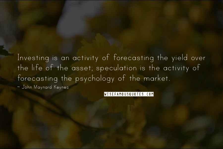 John Maynard Keynes Quotes: Investing is an activity of forecasting the yield over the life of the asset; speculation is the activity of forecasting the psychology of the market.