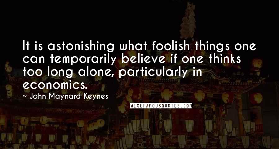 John Maynard Keynes Quotes: It is astonishing what foolish things one can temporarily believe if one thinks too long alone, particularly in economics.