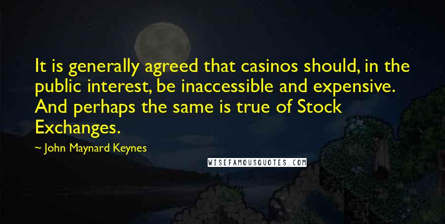 John Maynard Keynes Quotes: It is generally agreed that casinos should, in the public interest, be inaccessible and expensive. And perhaps the same is true of Stock Exchanges.