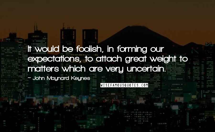 John Maynard Keynes Quotes: It would be foolish, in forming our expectations, to attach great weight to matters which are very uncertain.