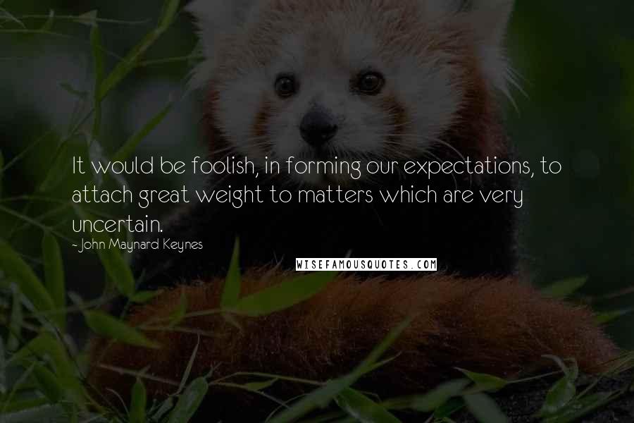 John Maynard Keynes Quotes: It would be foolish, in forming our expectations, to attach great weight to matters which are very uncertain.