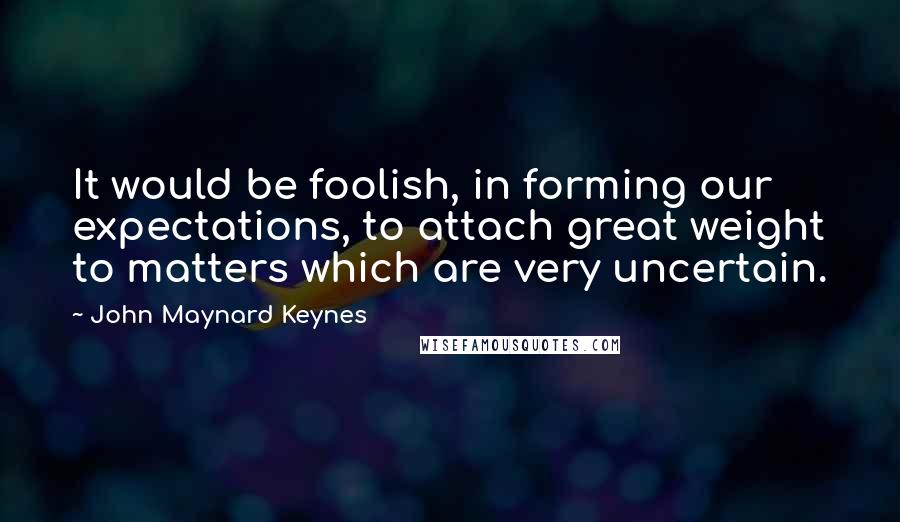 John Maynard Keynes Quotes: It would be foolish, in forming our expectations, to attach great weight to matters which are very uncertain.