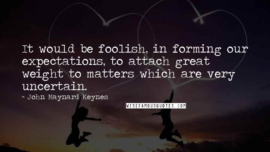 John Maynard Keynes Quotes: It would be foolish, in forming our expectations, to attach great weight to matters which are very uncertain.