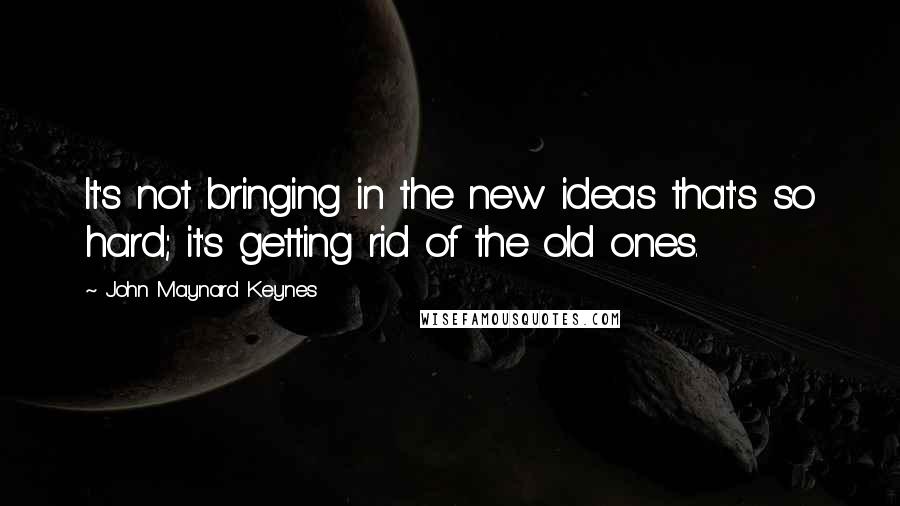 John Maynard Keynes Quotes: It's not bringing in the new ideas that's so hard; it's getting rid of the old ones.