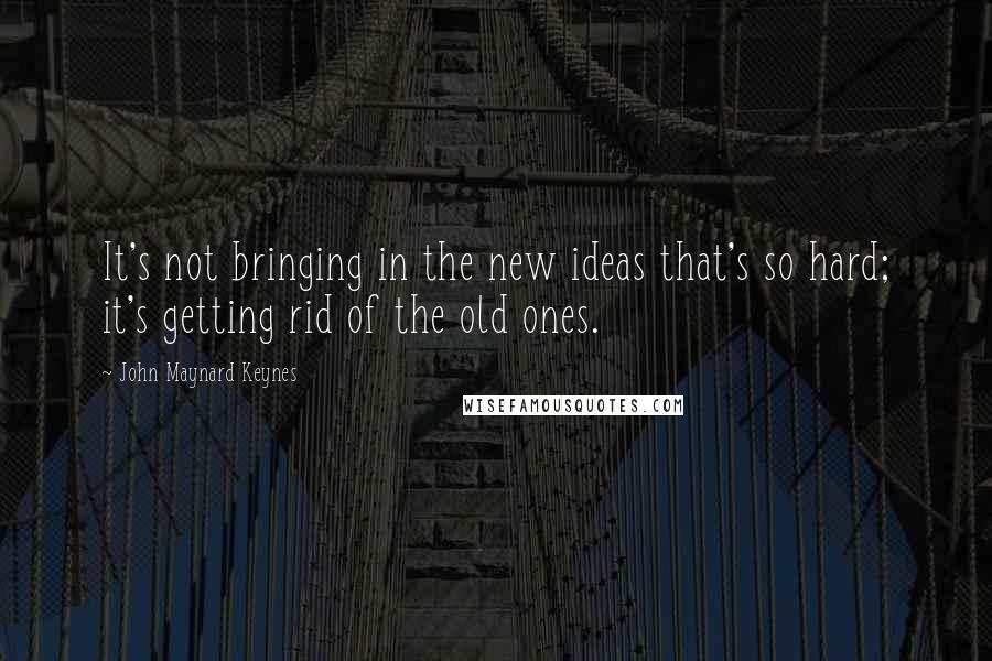 John Maynard Keynes Quotes: It's not bringing in the new ideas that's so hard; it's getting rid of the old ones.