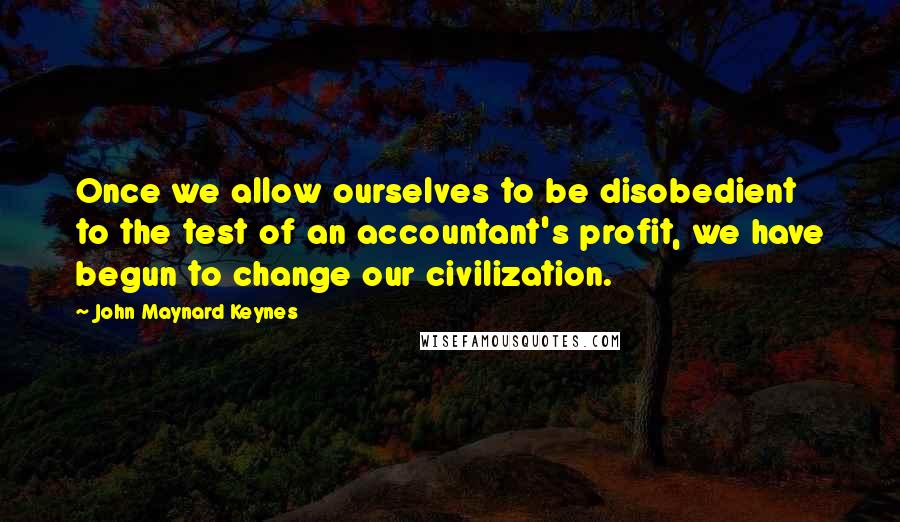 John Maynard Keynes Quotes: Once we allow ourselves to be disobedient to the test of an accountant's profit, we have begun to change our civilization.