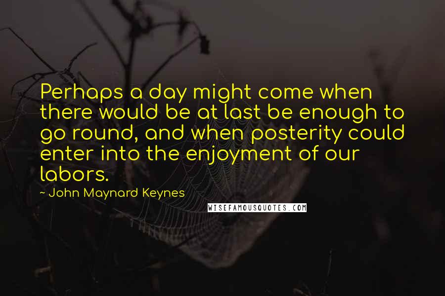 John Maynard Keynes Quotes: Perhaps a day might come when there would be at last be enough to go round, and when posterity could enter into the enjoyment of our labors.