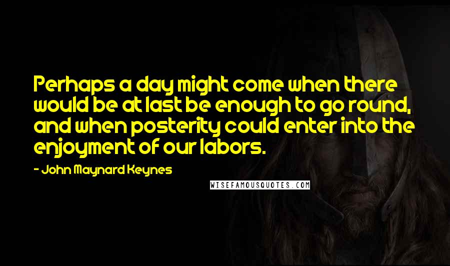 John Maynard Keynes Quotes: Perhaps a day might come when there would be at last be enough to go round, and when posterity could enter into the enjoyment of our labors.