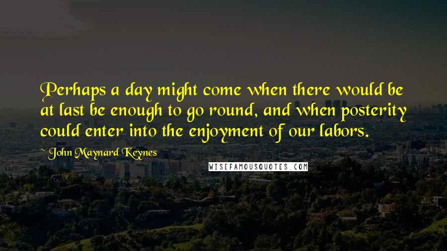 John Maynard Keynes Quotes: Perhaps a day might come when there would be at last be enough to go round, and when posterity could enter into the enjoyment of our labors.