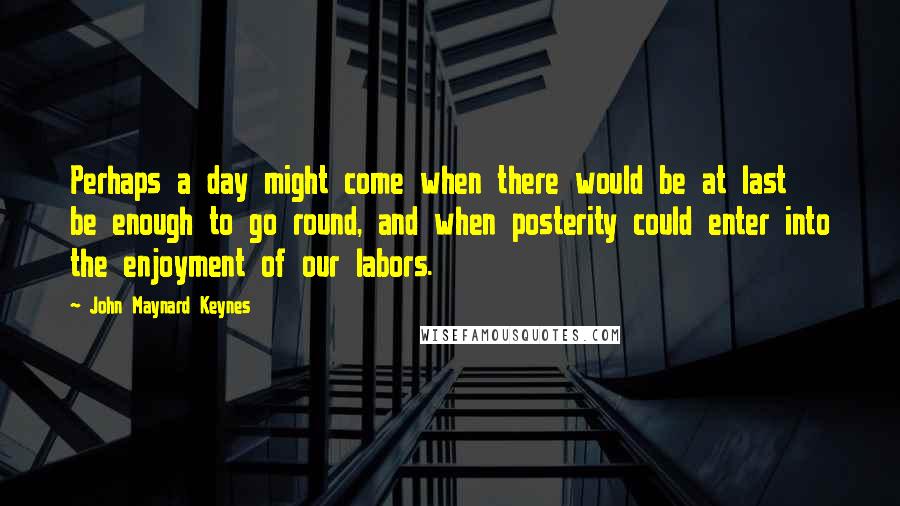 John Maynard Keynes Quotes: Perhaps a day might come when there would be at last be enough to go round, and when posterity could enter into the enjoyment of our labors.