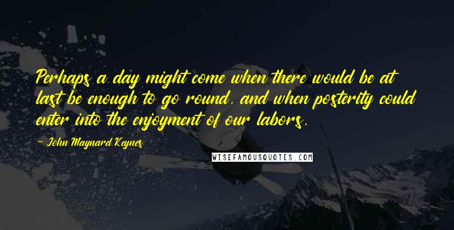 John Maynard Keynes Quotes: Perhaps a day might come when there would be at last be enough to go round, and when posterity could enter into the enjoyment of our labors.