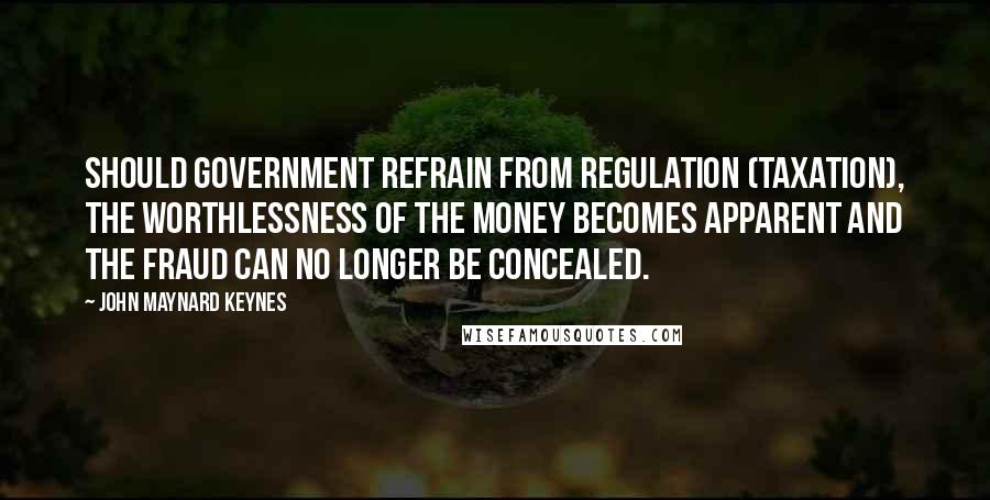 John Maynard Keynes Quotes: Should government refrain from regulation (taxation), the worthlessness of the money becomes apparent and the fraud can no longer be concealed.