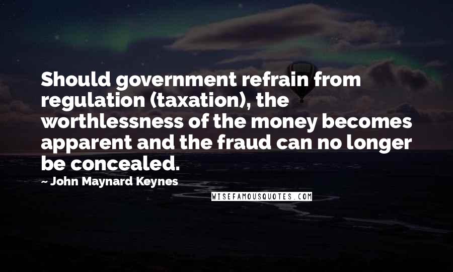 John Maynard Keynes Quotes: Should government refrain from regulation (taxation), the worthlessness of the money becomes apparent and the fraud can no longer be concealed.