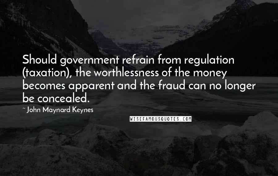 John Maynard Keynes Quotes: Should government refrain from regulation (taxation), the worthlessness of the money becomes apparent and the fraud can no longer be concealed.