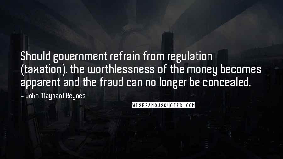 John Maynard Keynes Quotes: Should government refrain from regulation (taxation), the worthlessness of the money becomes apparent and the fraud can no longer be concealed.