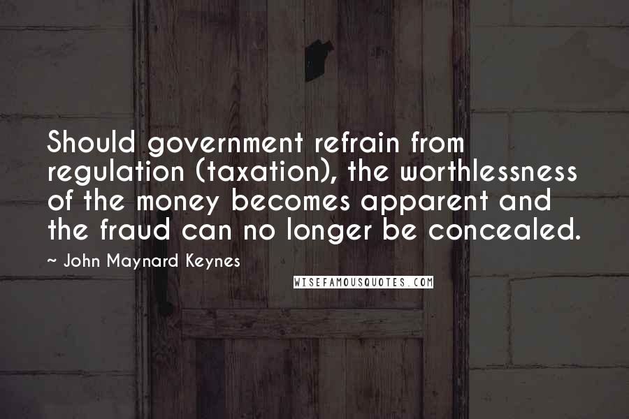 John Maynard Keynes Quotes: Should government refrain from regulation (taxation), the worthlessness of the money becomes apparent and the fraud can no longer be concealed.