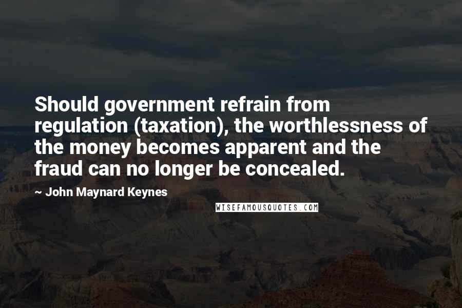 John Maynard Keynes Quotes: Should government refrain from regulation (taxation), the worthlessness of the money becomes apparent and the fraud can no longer be concealed.