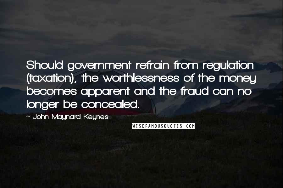 John Maynard Keynes Quotes: Should government refrain from regulation (taxation), the worthlessness of the money becomes apparent and the fraud can no longer be concealed.