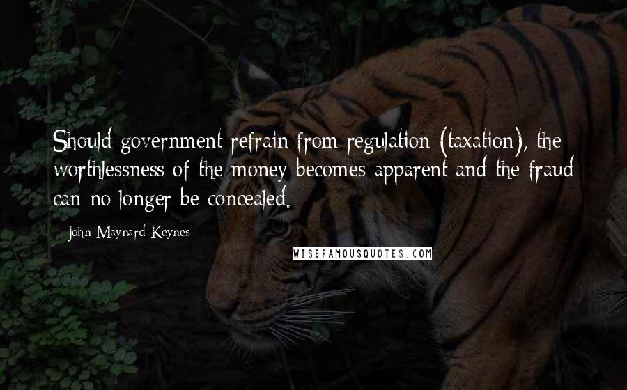 John Maynard Keynes Quotes: Should government refrain from regulation (taxation), the worthlessness of the money becomes apparent and the fraud can no longer be concealed.