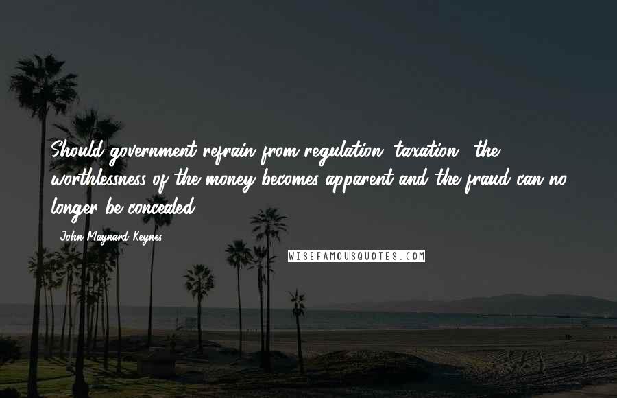 John Maynard Keynes Quotes: Should government refrain from regulation (taxation), the worthlessness of the money becomes apparent and the fraud can no longer be concealed.