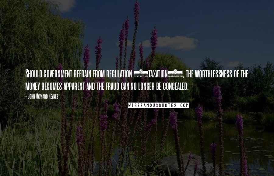 John Maynard Keynes Quotes: Should government refrain from regulation (taxation), the worthlessness of the money becomes apparent and the fraud can no longer be concealed.