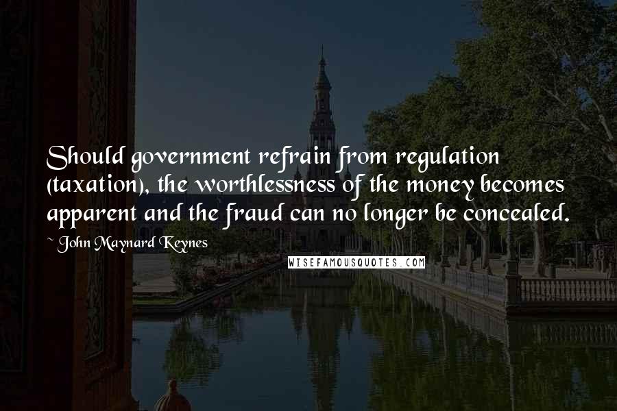 John Maynard Keynes Quotes: Should government refrain from regulation (taxation), the worthlessness of the money becomes apparent and the fraud can no longer be concealed.