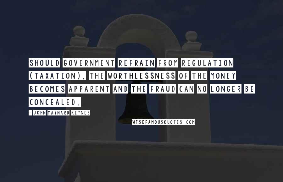 John Maynard Keynes Quotes: Should government refrain from regulation (taxation), the worthlessness of the money becomes apparent and the fraud can no longer be concealed.