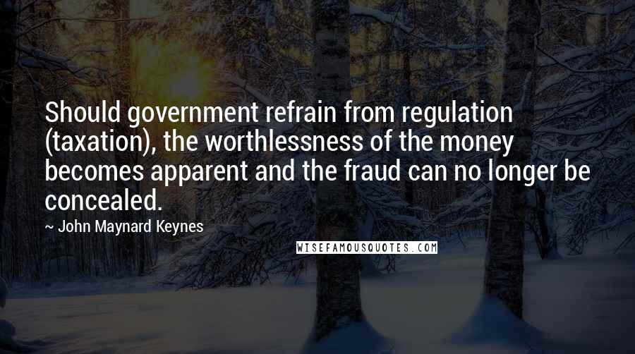 John Maynard Keynes Quotes: Should government refrain from regulation (taxation), the worthlessness of the money becomes apparent and the fraud can no longer be concealed.