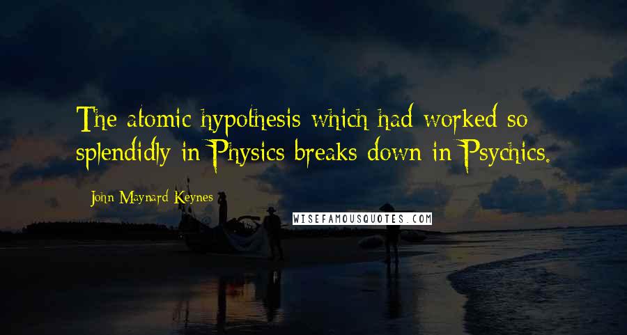 John Maynard Keynes Quotes: The atomic hypothesis which had worked so splendidly in Physics breaks down in Psychics.