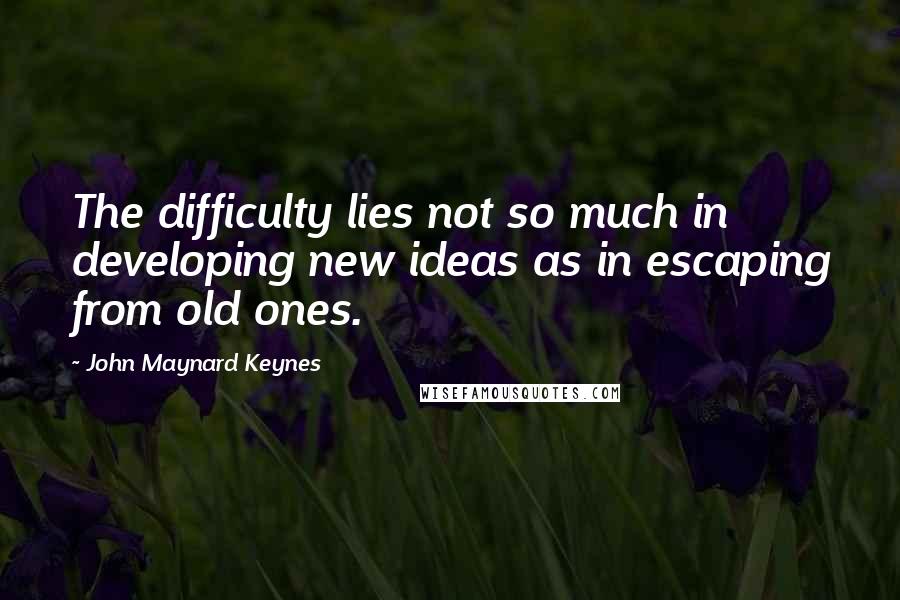 John Maynard Keynes Quotes: The difficulty lies not so much in developing new ideas as in escaping from old ones.