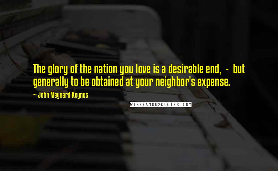 John Maynard Keynes Quotes: The glory of the nation you love is a desirable end, - but generally to be obtained at your neighbor's expense.