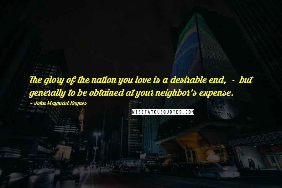 John Maynard Keynes Quotes: The glory of the nation you love is a desirable end, - but generally to be obtained at your neighbor's expense.
