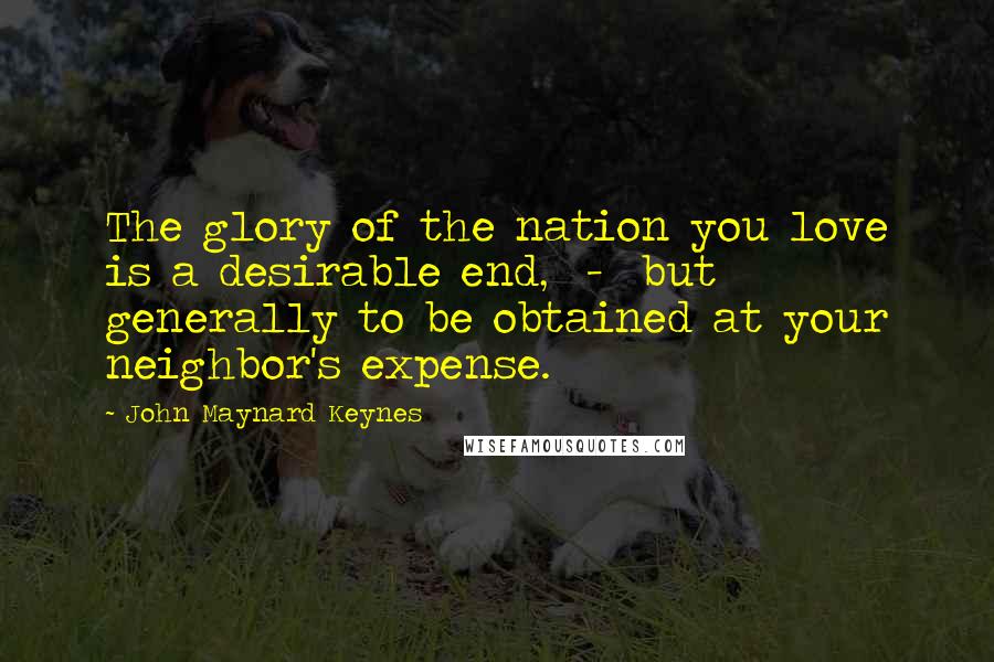John Maynard Keynes Quotes: The glory of the nation you love is a desirable end, - but generally to be obtained at your neighbor's expense.