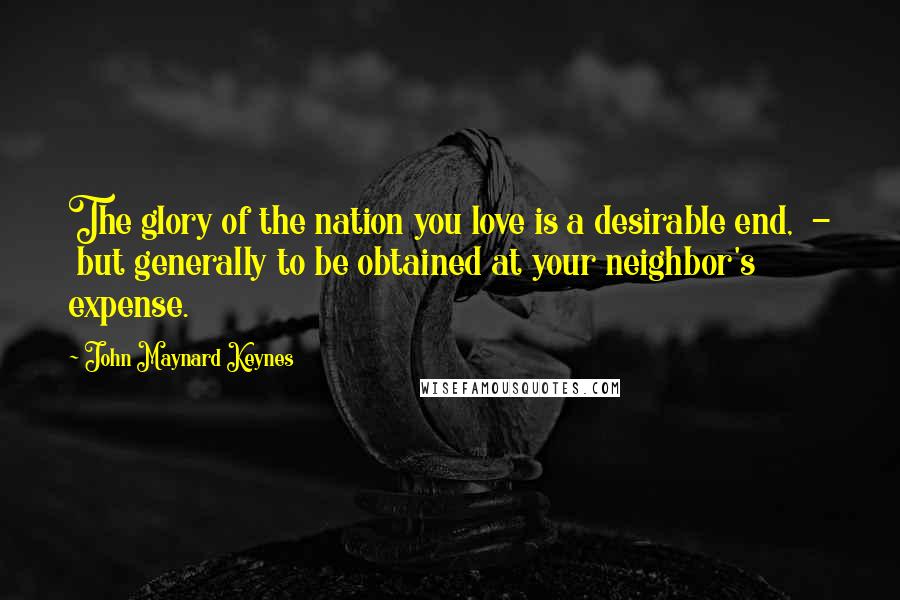 John Maynard Keynes Quotes: The glory of the nation you love is a desirable end, - but generally to be obtained at your neighbor's expense.