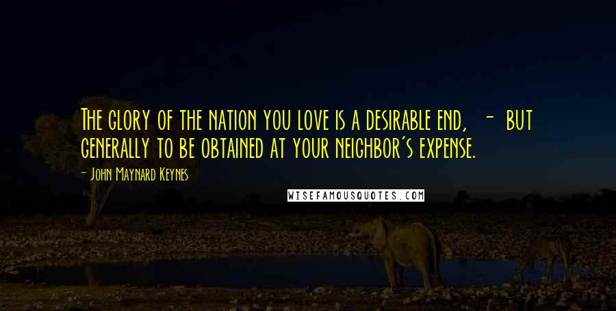 John Maynard Keynes Quotes: The glory of the nation you love is a desirable end, - but generally to be obtained at your neighbor's expense.