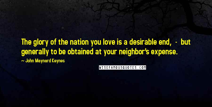 John Maynard Keynes Quotes: The glory of the nation you love is a desirable end, - but generally to be obtained at your neighbor's expense.