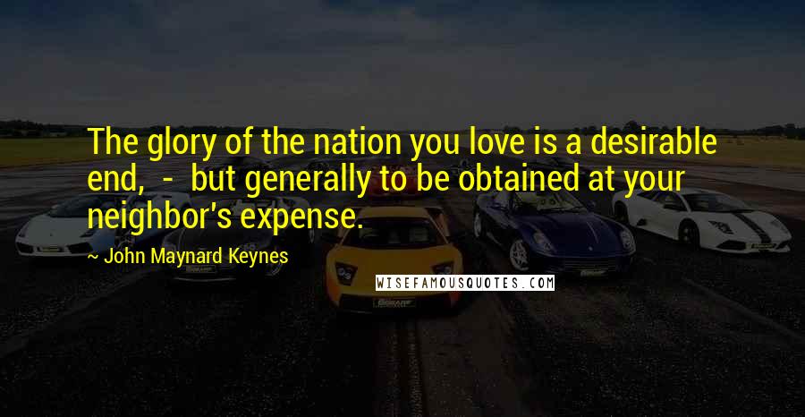 John Maynard Keynes Quotes: The glory of the nation you love is a desirable end, - but generally to be obtained at your neighbor's expense.